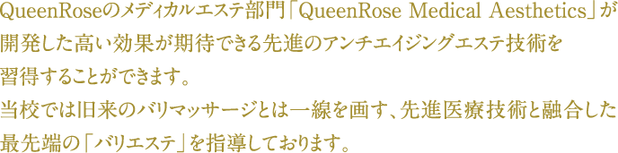 QueenRoseのメディカルエステ部門「QueenRose Medical Aesthetics」が開発した高い効果が期待できる先進のアンチエイジングエステ技術を習得することができます。当校では旧来のバリマッサージとは一線を画す、先進医療技術と融合した最先端の「バリエステ」を指導しております。