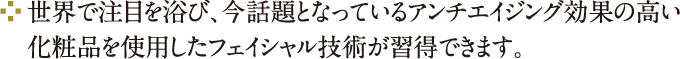 世界で注目を浴び、今話題となっているアンチエイジング効果の高い化粧品を使用したフェイシャル技術が習得できます。