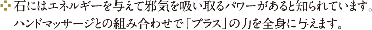 石にはエネルギーを与えて邪気を吸い取るパワーがあると知られています。ハンドマッサージとの組み合わせで「プラス」の力を全身に与えます。