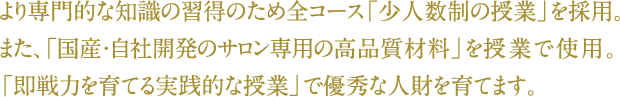 より専門的な知識の習得のため全コース「少人数制の授業」を採用。また、「国産・自社開発のサロン専用の高品質材料」を授業で使用。「即戦力を育てる実践的な授業」で優秀な人財を育てます。