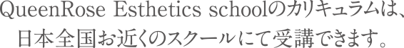 QueenRose Esthetics Schoolのカリキュラムは、日本全国お近くのスクール、エステ店にて受講できます。